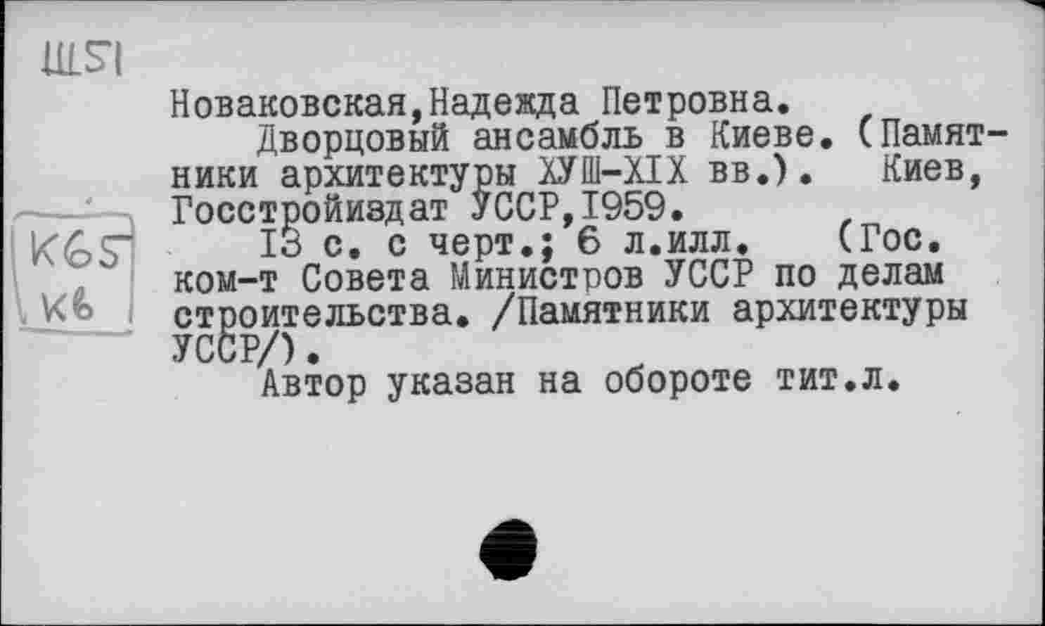 ﻿ulsi
Новаковская,Надежда Петровна.
Дворцовый ансамбль в Киеве. (Памятники архитектуры ХУШ-ХІХ вв.). Киев, Госстройиздат УССР,1959.
ІЗ с. с черт.; 6 л.илл. (Гос. ком-т Совета Министров УССР по делам строительства. /Памятники архитектуры УССР/).
Автор указан на обороте тит.л.